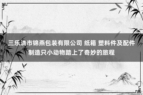 三乐清市锦燕包装有限公司 纸箱 塑料件及配件制造只小动物踏上了奇妙的旅程
