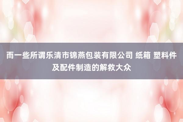 而一些所谓乐清市锦燕包装有限公司 纸箱 塑料件及配件制造的解救大众