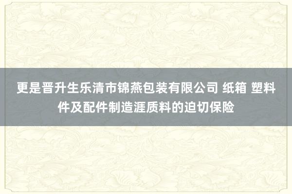 更是晋升生乐清市锦燕包装有限公司 纸箱 塑料件及配件制造涯质料的迫切保险