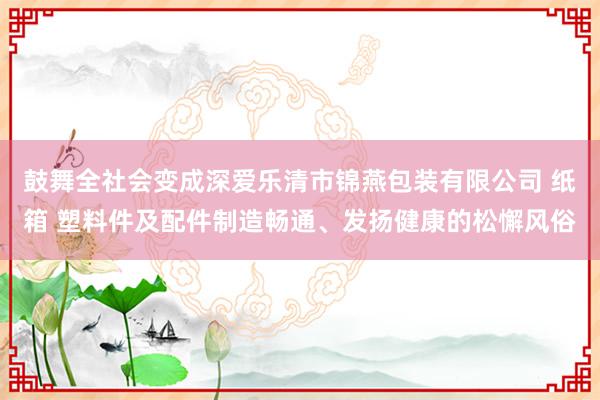 鼓舞全社会变成深爱乐清市锦燕包装有限公司 纸箱 塑料件及配件制造畅通、发扬健康的松懈风俗