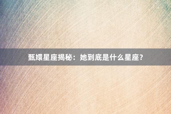 甄嬛星座揭秘：她到底是什么星座？