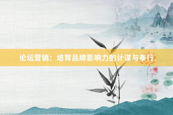 论坛营销：培育品牌影响力的计谋与奉行